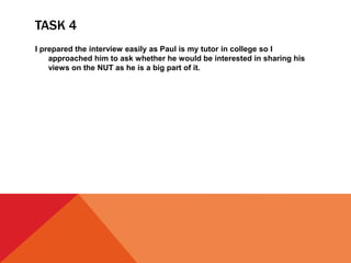 TASK 4
I prepared the interview easily as Paul is my tutor in college so I
approached him to ask whether he would be interested in sharing his
views on the NUT as he is a big part of it.