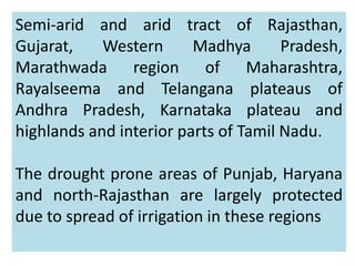 Semi-arid and arid tract of Rajasthan,
Gujarat, Western Madhya Pradesh,
Marathwada region of Maharashtra,
Rayalseema and Telangana plateaus of
Andhra Pradesh, Karnataka plateau and
highlands and interior parts of Tamil Nadu.
The drought prone areas of Punjab, Haryana
and north-Rajasthan are largely protected
due to spread of irrigation in these regions
 