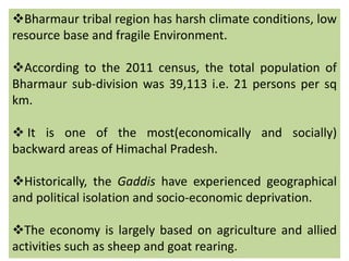 Bharmaur tribal region has harsh climate conditions, low
resource base and fragile Environment.
According to the 2011 census, the total population of
Bharmaur sub-division was 39,113 i.e. 21 persons per sq
km.
 It is one of the most(economically and socially)
backward areas of Himachal Pradesh.
Historically, the Gaddis have experienced geographical
and political isolation and socio-economic deprivation.
The economy is largely based on agriculture and allied
activities such as sheep and goat rearing.
 