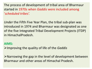 The process of development of tribal area of Bharmaur
started in 1970s when Gaddis were included among
‘scheduled tribes’.
Under the Fifth Five Year Plan, the tribal sub-plan was
introduced in 1974 and Bharmaur was designated as one
of the five Integrated Tribal Development Projects (ITDP)
in HimachalPradesh.
AIMS:
Improving the quality of life of the Gaddis
Narrowing the gap in the level of development between
Bharmaur and other areas of Himachal Pradesh.
 