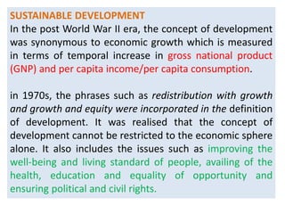 SUSTAINABLE DEVELOPMENT
In the post World War II era, the concept of development
was synonymous to economic growth which is measured
in terms of temporal increase in gross national product
(GNP) and per capita income/per capita consumption.
in 1970s, the phrases such as redistribution with growth
and growth and equity were incorporated in the definition
of development. It was realised that the concept of
development cannot be restricted to the economic sphere
alone. It also includes the issues such as improving the
well-being and living standard of people, availing of the
health, education and equality of opportunity and
ensuring political and civil rights.
 