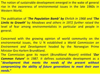 The notion of sustainable development emerged in the wake of general
rise in the awareness of environmental issues in the late 1960s in
Western World.
The publication of ‘The Population Bomb’ by Ehrlich in 1968 and ‘The
Limits to Growth’ by Meadows and others in 1972 further raised the
level of fear among environmentalists in particular and people in
general.
Concerned with the growing opinion of world community on the
environmental issues, the U N established a World Commission on
Environment and Development headed by the Norwegian Prime
Minister Gro Harlem Brundtland.
The Commission gave its report (Brundtland Report) entitled ‘Our
Common Future’ in 1987. It defines sustainable development as a
“development that meets the needs of the present without
compromising the ability of future generations to meet their own
needs.”
 