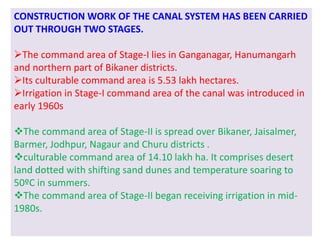 CONSTRUCTION WORK OF THE CANAL SYSTEM HAS BEEN CARRIED
OUT THROUGH TWO STAGES.
The command area of Stage-I lies in Ganganagar, Hanumangarh
and northern part of Bikaner districts.
Its culturable command area is 5.53 lakh hectares.
Irrigation in Stage-I command area of the canal was introduced in
early 1960s
The command area of Stage-II is spread over Bikaner, Jaisalmer,
Barmer, Jodhpur, Nagaur and Churu districts .
culturable command area of 14.10 lakh ha. It comprises desert
land dotted with shifting sand dunes and temperature soaring to
50ºC in summers.
The command area of Stage-II began receiving irrigation in mid-
1980s.
 