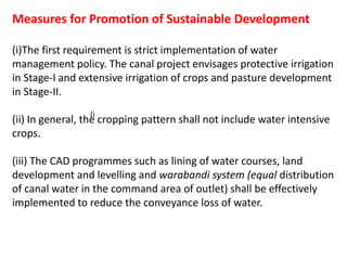 Measures for Promotion of Sustainable Development
(i)The first requirement is strict implementation of water
management policy. The canal project envisages protective irrigation
in Stage-I and extensive irrigation of crops and pasture development
in Stage-II.
(ii) In general, the cropping pattern shall not include water intensive
crops.
(iii) The CAD programmes such as lining of water courses, land
development and levelling and warabandi system (equal distribution
of canal water in the command area of outlet) shall be effectively
implemented to reduce the conveyance loss of water.
(i
 