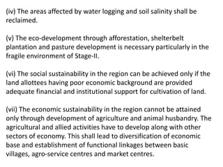 (iv) The areas affected by water logging and soil salinity shall be
reclaimed.
(v) The eco-development through afforestation, shelterbelt
plantation and pasture development is necessary particularly in the
fragile environment of Stage-II.
(vi) The social sustainability in the region can be achieved only if the
land allottees having poor economic background are provided
adequate financial and institutional support for cultivation of land.
(vii) The economic sustainability in the region cannot be attained
only through development of agriculture and animal husbandry. The
agricultural and allied activities have to develop along with other
sectors of economy. This shall lead to diversification of economic
base and establishment of functional linkages between basic
villages, agro-service centres and market centres.
 