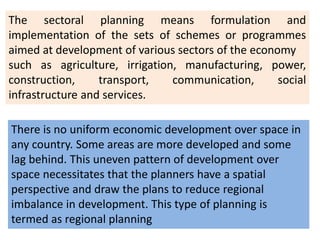 The sectoral planning means formulation and
implementation of the sets of schemes or programmes
aimed at development of various sectors of the economy
such as agriculture, irrigation, manufacturing, power,
construction, transport, communication, social
infrastructure and services.
There is no uniform economic development over space in
any country. Some areas are more developed and some
lag behind. This uneven pattern of development over
space necessitates that the planners have a spatial
perspective and draw the plans to reduce regional
imbalance in development. This type of planning is
termed as regional planning
 