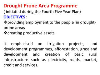 Drought Prone Area Programme
( initiated during the Fourth Five Year Plan)
OBJECTIVES :
providing employment to the people in drought-
prone areas
creating productive assets.
It emphasised on irrigation projects, land
development programmes, afforestation, grassland
development and creation of basic rural
infrastructure such as electricity, roads, market,
credit and services.
 