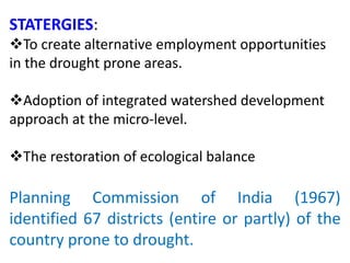 STATERGIES:
To create alternative employment opportunities
in the drought prone areas.
Adoption of integrated watershed development
approach at the micro-level.
The restoration of ecological balance
Planning Commission of India (1967)
identified 67 districts (entire or partly) of the
country prone to drought.
 