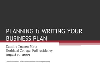 PLANNING & WRITING YOUR BUSINESS PLAN Camille Tuason Mata Goddard College, Fall residency August 10, 2009 (Borrowed from the Nx Microentrepreneurial Training Program) 