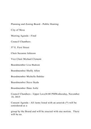 Planning and Zoning Board - Public Hearing
City of Mesa
Meeting Agenda - Final
Council Chambers
57 E. First Street
Chair Suzanne Johnson
Vice Chair Michael Clement
Boardmember Lisa Hudson
Boardmember Shelly Allen
Boardmember Michelle Dahike
Boardmember Steve Ikeda
Boardmember Dane Astle
Council Chambers - Upper Level4:00 PMWednesday, November
18, 2015
Consent Agenda - All items listed with an asterisk (*) will be
considered as a
group by the Board and will be enacted with one motion. There
will be no
 