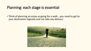 Planning: each stage is essential
• Think of planning an essay as going for a walk….you need to get to
your destination logically and not take any detours.
 