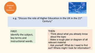 e.g. “Discuss the role of Higher Education in the UK in the 21st
Century”
THEN:
 Think about what you already know
about the topic
Make a rough plan or diagram of all
relevant material
Ask yourself: What do I need to find
out? Where might I look for information?
FIRST:
Identify the subject,
key terms and
instructional words.
Analyse
the
Question
 