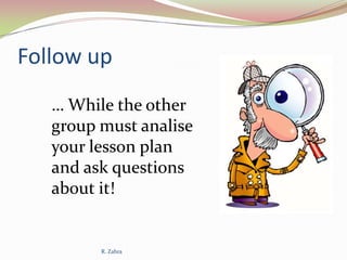 Follow up
… While the other
group must analise
your lesson plan
and ask questions
about it!

R. Zahra

 