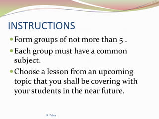 INSTRUCTIONS
 Form groups of not more than 5 .
 Each group must have a common

subject.
 Choose a lesson from an upcoming
topic that you shall be covering with
your students in the near future.
R. Zahra

 