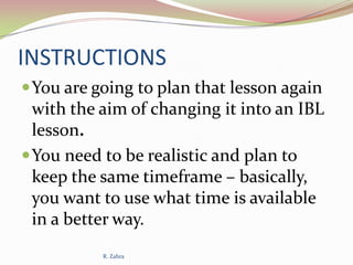 INSTRUCTIONS
 You are going to plan that lesson again

with the aim of changing it into an IBL
lesson.
 You need to be realistic and plan to
keep the same timeframe – basically,
you want to use what time is available
in a better way.
R. Zahra

 