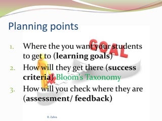 Planning points
Where the you want your students
to get to (learning goals)
2. How will they get there (success
criteria) Bloom’s Taxonomy
3. How will you check where they are
(assessment/ feedback)
1.

R. Zahra

 