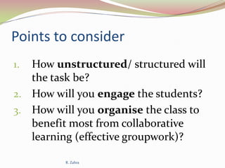 Points to consider
How unstructured/ structured will
the task be?
2. How will you engage the students?
3. How will you organise the class to
benefit most from collaborative
learning (effective groupwork)?
1.

R. Zahra

 
