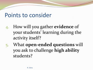 Points to consider
4. How will you gather evidence of

your students’ learning during the
activity itself?
5. What open-ended questions will
you ask to challenge high ability
students?
R. Zahra

 