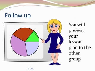 Follow up
You will
present
your
lesson
plan to the
other
group
R. Zahra

 