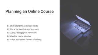 Planning an Online Course
01. Understand the audience’s needs
02. Use a ‘backward design’ approach
03. Apply a pedagogical framework
04. Create a course structure
05. Adopt appropriate formats of delivery
 