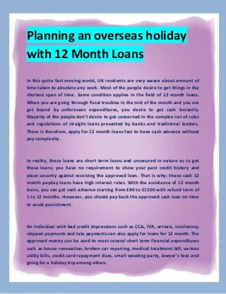 Planning an overseas holiday
with 12 Month Loans
In this quite fast moving world, UK residents are very aware about amount of
time taken to absolute any work. Most of the people desire to get things in the
shortest span of time. Same condition applies in the field of 12 month loans.
When you are going through fiscal troubles in the mid of the month and you are
get bound by unforeseen expenditures, you desire to get cash instantly.
Majority of the people don't desire to get concerned in the complex net of rules
and regulations of straight loans presented by banks and traditional lenders.
There is therefore, apply for 12 month loans fast to have cash advance without
any complexity.

In reality, these loans are short term loans and unsecured in nature as to get
these loans; you have no requirement to show your past credit history and
place security against receiving the approved loan. That is why; these cash 12
month payday loans have high interest rates. With the assistance of 12 month
loans, you can get cash advance starting from £80 to £1500 with refund term of
1 to 12 months. However, you should pay back the approved cash loan on time
to avoid punishment.

An individual with bad credit impressions such as CCJs, IVA, arrears, insolvency,
skipped payments and late payments can also apply for loans for 12 month. The
approved money can be used to meet several short term financial expenditures
such as house renovation, broken car repairing, medical treatment bill, various
utility bills, credit card repayment dues, small weeding party, lawyer's fees and
going for a holiday trip among others.

 