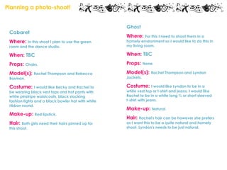 Planning a photo-shoot!


                                                    Ghost
 Cabaret
                                                    Where: For this I need to shoot them in a
 Where: In this shoot I plan to use the green       homely environment so I would like to do this in
 room and the dance studio.                         my living room.

 When: TBC                                          When: TBC
 Props: Chairs.                                     Props: None.
 Model(s): Rachel Thompson and Rebecca              Model(s): Rachel Thompson and Lyndon
 Bosman.                                            Jackets.

 Costume: I would like Becky and Rachel to          Costume: I would like Lyndon to be in a
 be wearing black vest tops and hot pants with      white vest top or t-shirt and jeans. I would like
 white pinstripe waistcoats, black stocking         Rachel to be in a white long ¾ or short sleeved
 fashion tights and a black bowler hat with white   t-shirt with jeans.
 ribbon round.
                                                    Make-up: Natural.
 Make-up: Red lipstick.
                                                    Hair: Rachel's hair can be however she prefers
 Hair: Both girls need their hairs pinned up for    as I want this to be a quite natural and homely
 this shoot.                                        shoot. Lyndon's needs to be just natural.
 