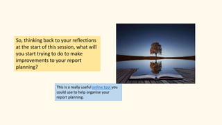 So, thinking back to your reflections
at the start of this session, what will
you start trying to do to make
improvements to your report
planning?
This is a really useful online tool you
could use to help organise your
report planning.
 