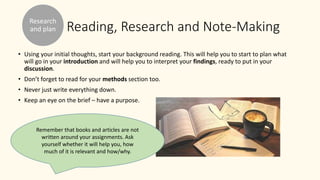 Reading, Research and Note-Making
• Using your initial thoughts, start your background reading. This will help you to start to plan what
will go in your introduction and will help you to interpret your findings, ready to put in your
discussion.
• Don’t forget to read for your methods section too.
• Never just write everything down.
• Keep an eye on the brief – have a purpose.
Research
and plan
Remember that books and articles are not
written around your assignments. Ask
yourself whether it will help you, how
much of it is relevant and how/why.
 