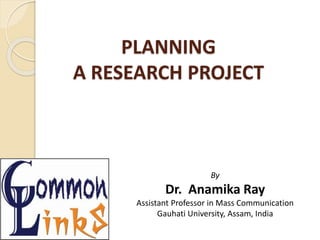 PLANNING
A RESEARCH PROJECT
By
Dr. Anamika Ray
Assistant Professor in Mass Communication
Gauhati University, Assam, India
 