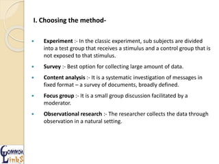I. Choosing the method-
 Experiment :- In the classic experiment, sub subjects are divided
into a test group that receives a stimulus and a control group that is
not exposed to that stimulus.
 Survey :- Best option for collecting large amount of data.
 Content analysis :- It is a systematic investigation of messages in
fixed format – a survey of documents, broadly defined.
 Focus group :- It is a small group discussion facilitated by a
moderator.
 Observational research :- The researcher collects the data through
observation in a natural setting.
 