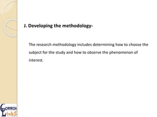 J. Developing the methodology-
The research methodology includes determining how to choose the
subject for the study and how to observe the phenomenon of
interest.
 