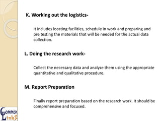K. Working out the logistics-
It includes locating facilities, schedule in work and preparing and
pre testing the materials that will be needed for the actual data
collection.
L. Doing the research work-
Collect the necessary data and analyze them using the appropriate
quantitative and qualitative procedure.
M. Report Preparation
Finally report preparation based on the research work. It should be
comprehensive and focused.
 