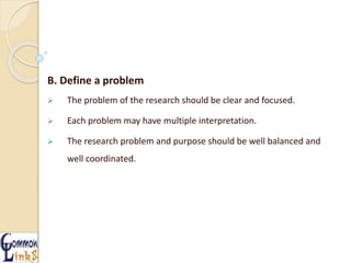 B. Define a problem
 The problem of the research should be clear and focused.
 Each problem may have multiple interpretation.
 The research problem and purpose should be well balanced and
well coordinated.
 