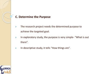 C. Determine the Purpose
 The research project needs the determined purpose to
achieve the targeted goal.
 In exploratory study, the purpose is very simple- “What is out
there”.
 In descriptive study, it tells “How things are”.
 