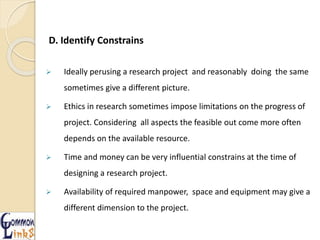 D. Identify Constrains
 Ideally perusing a research project and reasonably doing the same
sometimes give a different picture.
 Ethics in research sometimes impose limitations on the progress of
project. Considering all aspects the feasible out come more often
depends on the available resource.
 Time and money can be very influential constrains at the time of
designing a research project.
 Availability of required manpower, space and equipment may give a
different dimension to the project.
 