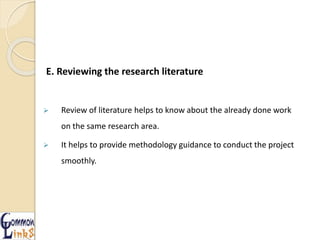 E. Reviewing the research literature
 Review of literature helps to know about the already done work
on the same research area.
 It helps to provide methodology guidance to conduct the project
smoothly.
 