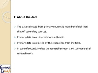 F. About the data
 The data collected from primary sources is more beneficial than
that of secondary sources.
 Primary data is considered more authentic.
 Primary data is collected by the researcher from the field.
 In case of secondary data the researcher reports on someone else’s
research work.
 