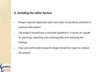 G. Deciding the other factors
 Proper required objectives (not more than 3) should be selected to
continue the project.
 The project should have a concrete hypothesis. It serves as a guide
for planning, collecting and analyzing data and reporting the
findings.
 Easy and comfortable research design should be made to conduct
the project.
 