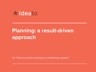 Planning: a result-driven
approach
Or “How to avoid working on something useless”
 
