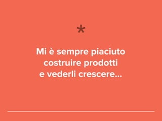Mi è sempre piaciuto
costruire prodotti
e vederli crescere...
 