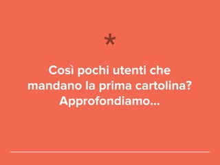 Così pochi utenti che
mandano la prima cartolina?
Approfondiamo...
 