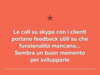 Le call su skype con i clienti
portano feedback utili su che
funzionalità mancano…
Sembra un buon momento
per svilupparle
 