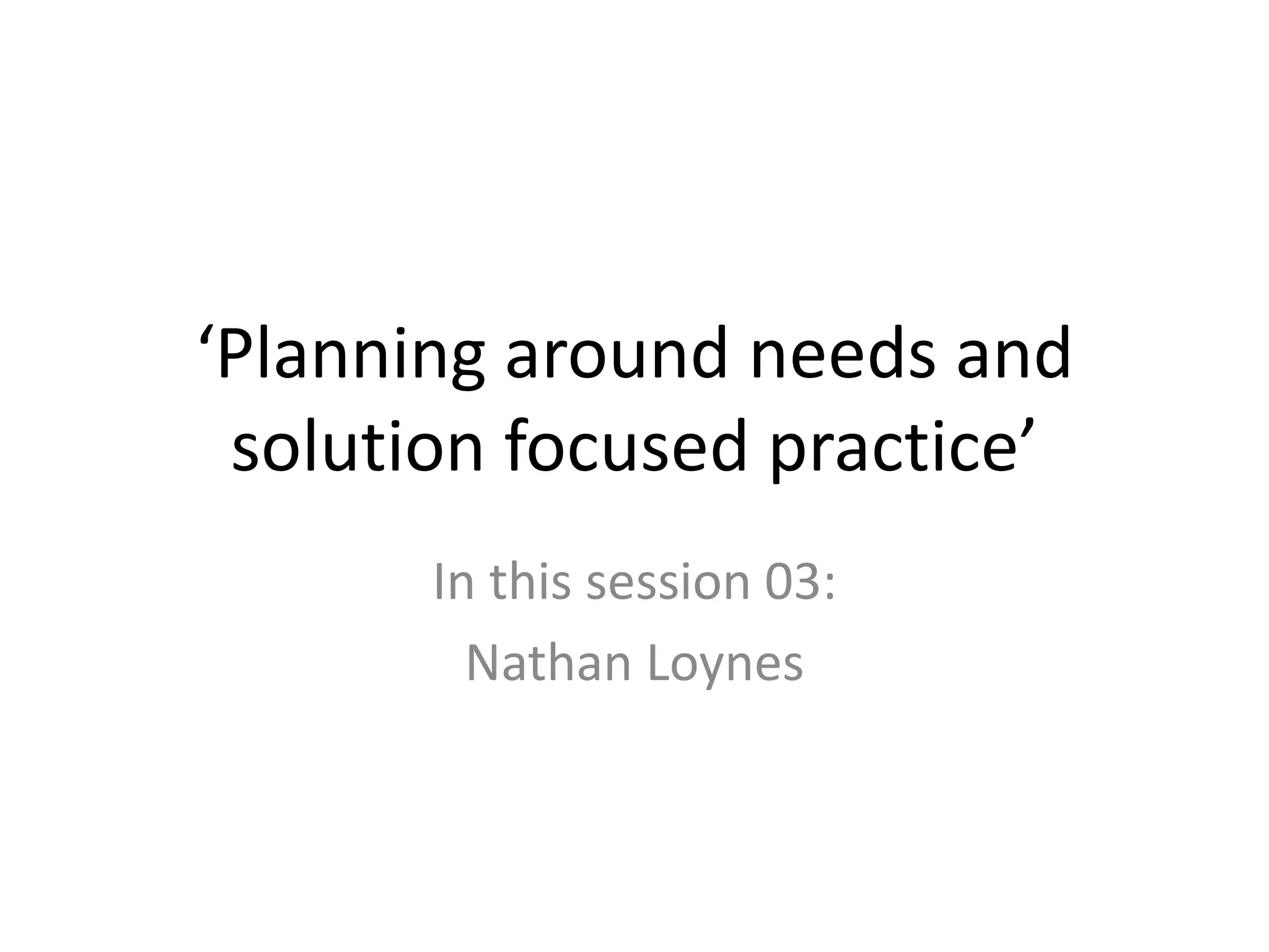 ‘Planning around needs and
 solution focused practice’
       In this session 03:
         Nathan Loynes
 