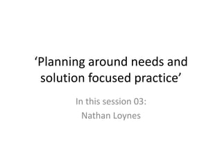 ‘Planning around needs and
 solution focused practice’
       In this session 03:
         Nathan Loynes
 