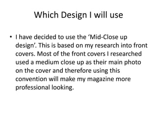 Which Design I will use

• I have decided to use the ‘Mid-Close up
  design’. This is based on my research into front
  covers. Most of the front covers I researched
  used a medium close up as their main photo
  on the cover and therefore using this
  convention will make my magazine more
  professional looking.
 
