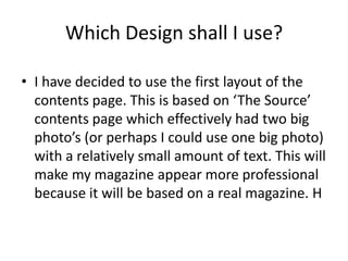 Which Design shall I use?

• I have decided to use the first layout of the
  contents page. This is based on ‘The Source’
  contents page which effectively had two big
  photo’s (or perhaps I could use one big photo)
  with a relatively small amount of text. This will
  make my magazine appear more professional
  because it will be based on a real magazine. H
 