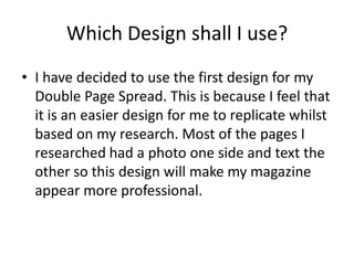 Which Design shall I use?
• I have decided to use the first design for my
  Double Page Spread. This is because I feel that
  it is an easier design for me to replicate whilst
  based on my research. Most of the pages I
  researched had a photo one side and text the
  other so this design will make my magazine
  appear more professional.
 