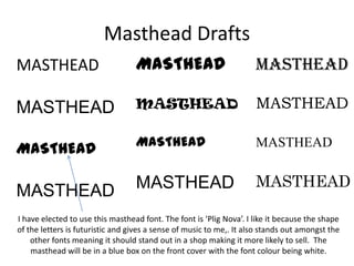 Masthead Drafts
MASTHEAD                          MASTHEAD                           MASTHEAD

MASTHEAD                          MASTHEAD                           MASTHEAD

                                  MASTHEAD                           MASTHEAD
MASTHEAD

MASTHEAD                          MASTHEAD                           MASTHEAD

I have elected to use this masthead font. The font is ‘Plig Nova’. I like it because the shape
of the letters is futuristic and gives a sense of music to me,. It also stands out amongst the
    other fonts meaning it should stand out in a shop making it more likely to sell. The
    masthead will be in a blue box on the front cover with the font colour being white.
 