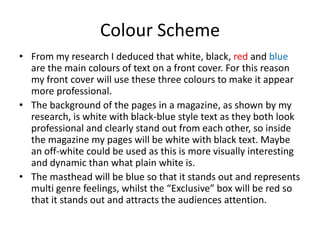 Colour Scheme
• From my research I deduced that white, black, red and blue
  are the main colours of text on a front cover. For this reason
  my front cover will use these three colours to make it appear
  more professional.
• The background of the pages in a magazine, as shown by my
  research, is white with black-blue style text as they both look
  professional and clearly stand out from each other, so inside
  the magazine my pages will be white with black text. Maybe
  an off-white could be used as this is more visually interesting
  and dynamic than what plain white is.
• The masthead will be blue so that it stands out and represents
  multi genre feelings, whilst the “Exclusive” box will be red so
  that it stands out and attracts the audiences attention.
 