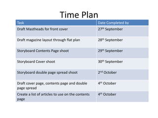 Time Plan
Task                                               Date Completed by
Draft Mastheads for front cover                    27th September

Draft magazine layout through flat plan            28th September

Storyboard Contents Page shoot                     29th September

Storyboard Cover shoot                             30th September

Storyboard double page spread shoot                2nd October

Draft cover page, contents page and double         4th October
page spread
Create a list of articles to use on the contents   4th October
page
 